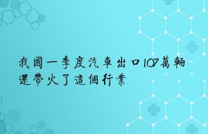 我国一季度汽车出口107万辆 还带火了这个行业