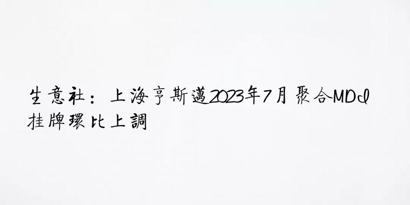 生意社：上海亨斯迈2023年7月聚合MDI挂牌环比上调